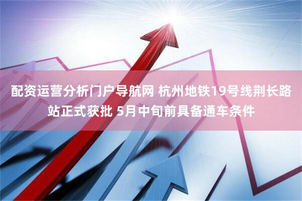 配资运营分析门户导航网 杭州地铁19号线荆长路站正式获批 5月中旬前具备通车条件