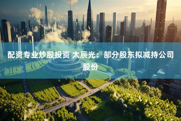 配资专业炒股投资 太辰光：部分股东拟减持公司股份