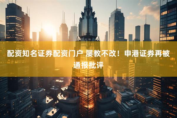 配资知名证券配资门户 屡教不改！申港证券再被通报批评