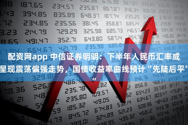 配资网app 中信证券明明：下半年人民币汇率或呈现震荡偏强走势，国债收益率曲线预计“先陡后平”