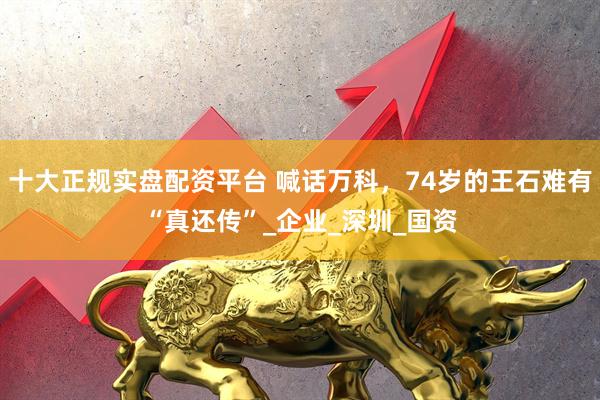 十大正规实盘配资平台 喊话万科，74岁的王石难有“真还传”_企业_深圳_国资