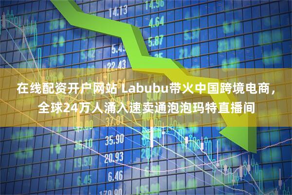 在线配资开户网站 Labubu带火中国跨境电商，全球24万人涌入速卖通泡泡玛特直播间