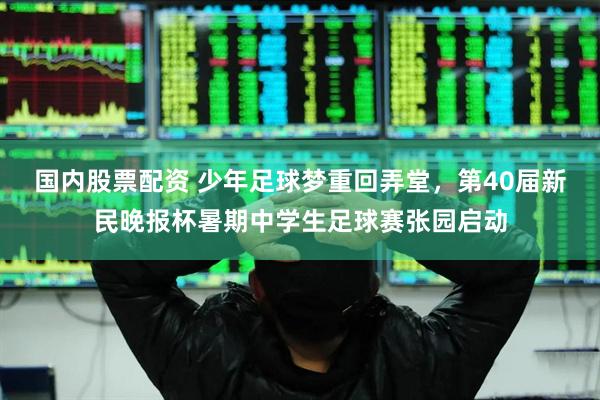 国内股票配资 少年足球梦重回弄堂，第40届新民晚报杯暑期中学生足球赛张园启动