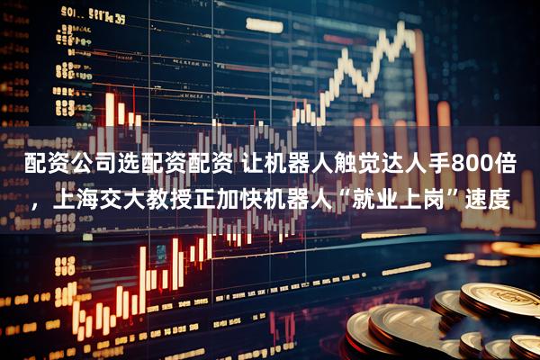 配资公司选配资配资 让机器人触觉达人手800倍，上海交大教授正加快机器人“就业上岗”速度
