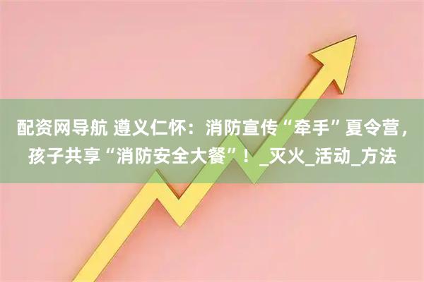 配资网导航 遵义仁怀：消防宣传“牵手”夏令营，孩子共享“消防安全大餐”！_灭火_活动_方法