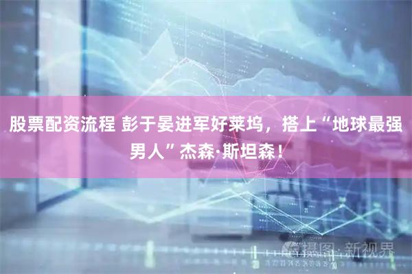 股票配资流程 彭于晏进军好莱坞，搭上“地球最强男人”杰森·斯坦森！