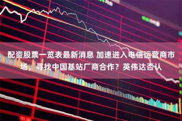 配资股票一览表最新消息 加速进入电信运营商市场，寻找中国基站厂商合作？英伟达否认