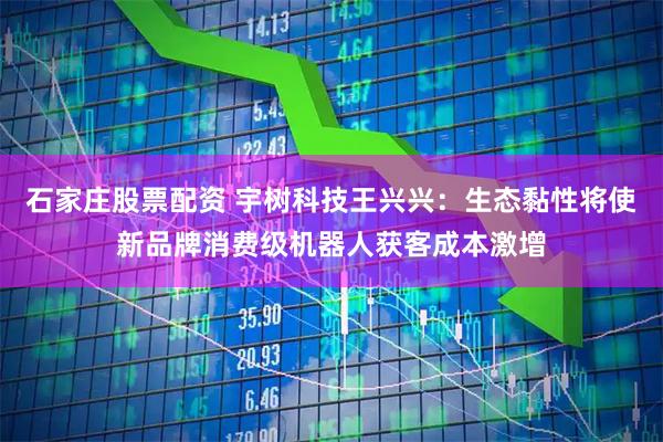 石家庄股票配资 宇树科技王兴兴：生态黏性将使新品牌消费级机器人获客成本激增